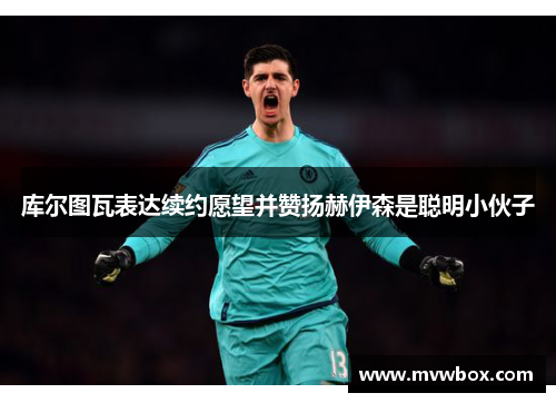 库尔图瓦表达续约愿望并赞扬赫伊森是聪明小伙子 库尔图瓦表达续约愿望并赞扬赫伊森是聪明小伙子