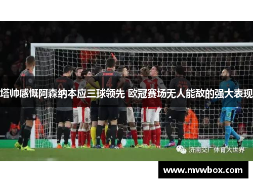 塔帅感慨阿森纳本应三球领先 欧冠赛场无人能敌的强大表现 塔帅感慨阿森纳本应三球领先 欧冠赛场无人能敌的强大表现