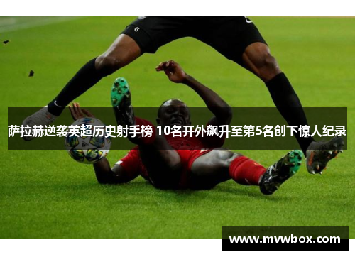 萨拉赫逆袭英超历史射手榜 10名开外飙升至第5名创下惊人纪录 萨拉赫逆袭英超历史射手榜 10名开外飙升至第5名创下惊人纪录