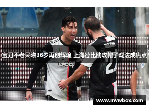 宝刀不老吴曦36岁再创辉煌 上海德比助攻帽子戏法成焦点 宝刀不老吴曦36岁再创辉煌 上海德比助攻帽子戏法成焦点